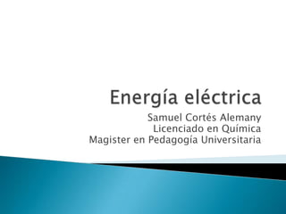 Energía eléctrica Samuel Cortés Alemany Licenciado en Química Magister en Pedagogía Universitaria 