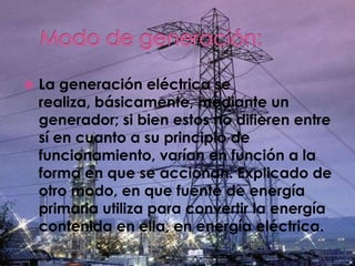    La generación eléctrica se
    realiza, básicamente, mediante un
    generador; si bien estos no difieren entre
    sí en cuanto a su principio de
    funcionamiento, varían en función a la
    forma en que se accionan. Explicado de
    otro modo, en que fuente de energía
    primaria utiliza para convertir la energía
    contenida en ella, en energía eléctrica.
 