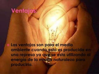    Las ventajas son para el medio
    ambiente cuando esta es producida en
    una represa ya que se esta utilizando al
    energía de la misma naturaleza para
    producirla.
 