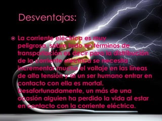    La corriente eléctrica es muy
    peligrosa, sobre todo en términos de
    transportación es decir para la distribución
    de la corriente eléctrica se necesita
    incrementar mucho el voltaje en las líneas
    de alta tensión y al un ser humano entrar en
    contacto con ella es mortal.
    Desafortunadamente, un más de una
    ocasión alguien ha perdido la vida al estar
    en contacto con la corriente eléctrica.
 