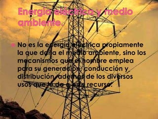    No es la energía eléctrica propiamente
    la que daña el medio ambiente, sino los
    mecanismos que el hombre emplea
    para su generación, conducción y
    distribución, además de los diversos
    usos que le da a este recurso.
 
