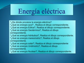 *¿De dónde proviene la energía eléctrica?
*¿Qué es energía azul? , Realiza el dibujo correspondiente.
*¿Qué es energía Eólica?, Realiza el dibujo correspondiente.
*¿Qué es energía Geotérmica?, Realiza el dibujo
correspondiente.
*¿Qué es energía hidráulica?, Realiza el dibujo correspondiente.
*¿Qué es energía mareomotriz?, Realiza el dibujo
correspondiente.
*¿Qué es energía solar?, Realiza el dibujo correspondiente
*¿Qué es energía Undimotriz?, Realiza el dibujo
correspondiente.
*¿Qué es energía Nuclear?, Realiza el dibujo correspondiente.
 
