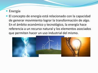  Energía 
 El concepto de energía está relacionado con la capacidad 
de generar movimiento lograr la transformación de algo. 
En el ámbito económico y tecnológico, la energía hace 
referencia a un recurso natural y los elementos asociados 
que permiten hacer un uso industrial del mismo. 
 