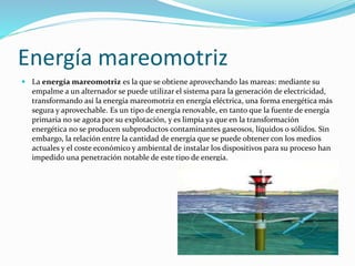 Energía mareomotriz 
 La energía mareomotriz es la que se obtiene aprovechando las mareas: mediante su 
empalme a un alternador se puede utilizar el sistema para la generación de electricidad, 
transformando así la energía mareomotriz en energía eléctrica, una forma energética más 
segura y aprovechable. Es un tipo de energía renovable, en tanto que la fuente de energía 
primaria no se agota por su explotación, y es limpia ya que en la transformación 
energética no se producen subproductos contaminantes gaseosos, líquidos o sólidos. Sin 
embargo, la relación entre la cantidad de energía que se puede obtener con los medios 
actuales y el coste económico y ambiental de instalar los dispositivos para su proceso han 
impedido una penetración notable de este tipo de energía. 
 