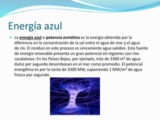 Energía azul 
 La energía azul o potencia osmótica es la energía obtenida por la 
diferencia en la concentración de la sal entre el agua de mar y el agua 
de río. El residuo en este proceso es únicamente agua salobre. Esta fuente 
de energía renovable presenta un gran potencial en regiones con ríos 
caudalosos: En los Países Bajos, por ejemplo, más de 3300 m³ de agua 
dulce por segundo desembocan en el mar como promedio. El potencial 
energético es por lo tanto de 3300 MW, suponiendo 1 MW/m³ de agua 
fresca por segundo. 
 