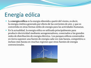Energía eólica 
 La energía eólica es la energía obtenida a partir del viento, es decir, 
la energía cinética generada por efecto de las corrientes de aire, y que es 
convertida en otras formas útiles de energía para las actividades humanas. 
 En la actualidad, la energía eólica es utilizada principalmente para 
producir electricidad mediante aerogeneradores, conectados a las grandes 
redes de distribución de energía eléctrica. Los parques eólicos construidos 
en tierra suponen una fuente de energía cada vez más barata, competitiva o 
incluso más barata en muchas regiones que otras fuentes de energía 
convencionales. 
 