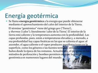 Energía geotérmica 
 Se llama energía geotérmica a la energía que puede obtenerse 
mediante el aprovechamiento del calor del interior de la Tierra. 
El término “geotérmico” viene del griego geo (‘Tierra’), 
y thermos (‘calor’); literalmente ‘calor de la Tierra’. El interior de la 
tierra está caliente y la temperatura aumenta con la profundidad. Las 
capas profundas, pues, están a temperaturas elevadas y, a menudo, a 
esa profundidad hay capas freáticas en las que se calienta el agua: al 
ascender, el agua caliente o el vapor producen manifestaciones en la 
superficie, como los géiseres o las fuentes termales, utilizadas para 
baños desde la época de los romanos. Actualmente, el progreso en los 
métodos de perforación y bombeo permiten explotar la energía 
geotérmica en numerosos lugares del mundo. 
 