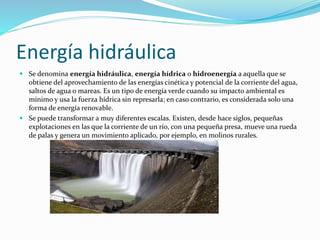 Energía hidráulica 
 Se denomina energía hidráulica, energía hídrica o hidroenergía a aquella que se 
obtiene del aprovechamiento de las energías cinética y potencial de la corriente del agua, 
saltos de agua o mareas. Es un tipo de energía verde cuando su impacto ambiental es 
mínimo y usa la fuerza hídrica sin represarla; en caso contrario, es considerada solo una 
forma de energía renovable. 
 Se puede transformar a muy diferentes escalas. Existen, desde hace siglos, pequeñas 
explotaciones en las que la corriente de un río, con una pequeña presa, mueve una rueda 
de palas y genera un movimiento aplicado, por ejemplo, en molinos rurales. 
 