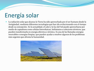 Energía solar 
 La radiación solar que alcanza la Tierra ha sido aprovechada por el ser humano desde la 
Antigüedad, mediante diferentes tecnologías que han ido evolucionando con el tiempo 
desde su concepción. En la actualidad, el calor y la luz del Sol puede aprovecharse por 
medio de captadores como células fotovoltaicas, helióstatos o colectores térmicos, que 
pueden transformarla en energía eléctrica o térmica. Es una de las llamadas energías 
renovables o energías limpias, que pueden ayudar a resolver algunos de los problemas 
más urgentes que afronta la humanidad. 
