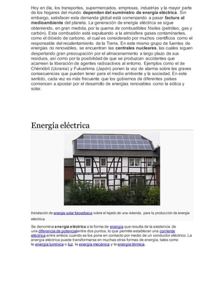 Hoy en día, los transportes, supermercados, empresas, industrias y la mayor parte
de los hogares del mundo dependen del suministro de energía eléctrica. Sin
embargo, satisfacer esta demanda global está comenzando a pasar factura al
medioambiente del planeta. La generación de energía eléctrica se sigue
obteniendo, en gran medida, por la quema de combustibles fósiles (petróleo, gas y
carbón). Esta combustión está expulsando a la atmósfera gases contaminantes,
como el dióxido de carbono, el cual es considerado por muchos científicos como el
responsable del recalentamiento de la Tierra. En este mismo grupo de fuentes de
energías no renovables, se encuentran las centrales nucleares, las cuales siguen
despertando gran preocupación por el almacenamiento a largo plazo de sus
residuos, así como por la posibilidad de que se produzcan accidentes que
acarreen la liberación de agentes radioactivos al entorno. Ejemplos como el de
Chérnóbil (Ucrania) y Fukushima (Japón) ponen la voz de alarma sobre las graves
consecuencias que pueden tener para el medio ambiente y la sociedad. En este
sentido, cada vez es más frecuente que los gobiernos de diferentes países
comiencen a apostar por el desarrollo de energías renovables como la eólica y
solar.
Energía eléctrica
Instalación de energía solar fotovoltaica sobre el tejado de una vivienda, para la producción de energía
eléctrica.
Se denomina energía eléctrica a la forma de energía que resulta de la existencia de
una diferencia de potencialentre dos puntos, lo que permite establecer una corriente
eléctrica entre ambos cuando se los pone en contacto por medio de un conductor eléctrico. La
energía eléctrica puede transformarse en muchas otras formas de energía, tales como
la energía lumínica o luz, la energía mecánica y la energía térmica.
 