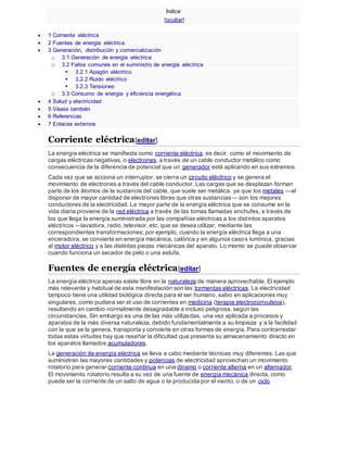 Índice
[ocultar]
 1 Corriente eléctrica
 2 Fuentes de energía eléctrica
 3 Generación, distribución y comercialización
o 3.1 Generación de energía eléctrica
o 3.2 Fallos comunes en el suministro de energía eléctrica
 3.2.1 Apagón eléctrico
 3.2.2 Ruido eléctrico
 3.2.3 Tensiones
o 3.3 Consumo de energía y eficiencia energética
 4 Salud y electricidad
 5 Véase también
 6 Referencias
 7 Enlaces externos
Corriente eléctrica[editar]
La energía eléctrica se manifiesta como corriente eléctrica, es decir, como el movimiento de
cargas eléctricas negativas, o electrones, a través de un cable conductor metálico como
consecuencia de la diferencia de potencial que un generador esté aplicando en sus extremos.
Cada vez que se acciona un interruptor, se cierra un circuito eléctrico y se genera el
movimiento de electrones a través del cable conductor. Las cargas que se desplazan forman
parte de los átomos de la sustancia del cable, que suele ser metálica, ya que los metales —al
disponer de mayor cantidad de electrones libres que otras sustancias— son los mejores
conductores de la electricidad. La mayor parte de la energía eléctrica que se consume en la
vida diaria proviene de la red eléctrica a través de las tomas llamadas enchufes, a través de
los que llega la energía suministrada por las compañías eléctricas a los distintos aparatos
eléctricos —lavadora, radio, televisor, etc; que se desea utilizar, mediante las
correspondientes transformaciones; por ejemplo, cuando la energía eléctrica llega a una
enceradora, se convierte en energía mecánica, calórica y en algunos casos lumínica, gracias
al motor eléctrico y a las distintas piezas mecánicas del aparato. Lo mismo se puede observar
cuando funciona un secador de pelo o una estufa.
Fuentes de energía eléctrica[editar]
La energía eléctrica apenas existe libre en la naturaleza de manera aprovechable. El ejemplo
más relevante y habitual de esta manifestación son las tormentas eléctricas. La electricidad
tampoco tiene una utilidad biológica directa para el ser humano, salvo en aplicaciones muy
singulares, como pudiera ser el uso de corrientes en medicina (terapia electroconvulsiva),
resultando en cambio normalmente desagradable e incluso peligrosa, según las
circunstancias. Sin embargo es una de las más utilizadas, una vez aplicada a procesos y
aparatos de la más diversa naturaleza, debido fundamentalmente a su limpieza y a la facilidad
con la que se la genera, transporta y convierte en otras formas de energía. Para contrarrestar
todas estas virtudes hay que reseñar la dificultad que presenta su almacenamiento directo en
los aparatos llamados acumuladores.
La generación de energía eléctrica se lleva a cabo mediante técnicas muy diferentes. Las que
suministran las mayores cantidades y potencias de electricidad aprovechan un movimiento
rotatorio para generar corriente continua en una dinamo o corriente alterna en un alternador.
El movimiento rotatorio resulta a su vez de una fuente de energía mecánica directa, como
puede ser la corriente de un salto de agua o la producida por el viento, o de un ciclo
 