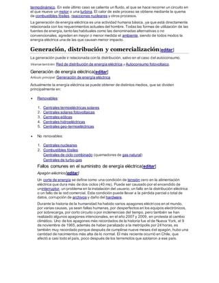 termodinámico. En este último caso se calienta un fluido, al que se hace recorrer un circuito en
el que mueve un motor o una turbina. El calor de este proceso se obtiene mediante la quema
de combustibles fósiles, reacciones nucleares y otros procesos.
La generación de energía eléctrica es una actividad humana básica, ya que está directamente
relacionada con los requerimientos actuales del hombre. Todas las formas de utilización de las
fuentes de energía, tanto las habituales como las denominadas alternativas o no
convencionales, agreden en mayor o menor medida el ambiente, siendo de todos modos la
energía eléctrica una de las que causan menor impacto.
Generación, distribución y comercialización[editar]
La generación puede ir relacionada con la distribución, salvo en el caso del autoconsumo.
Véanse también: Red de distribución de energía eléctrica y Autoconsumo fotovoltaico.
Generación de energía eléctrica[editar]
Artículo principal: Generación de energía eléctrica
Actualmente la energía eléctrica se puede obtener de distintos medios, que se dividen
principalmente en:
 Renovables:
1. Centrales termoeléctricas solares
2. Centrales solares fotovoltaicas
3. Centrales eólicas
4. Centrales hidroeléctricas
5. Centrales geo-termoeléctricas
 No renovables:
1. Centrales nucleares
2. Combustibles fósiles:
Centrales de ciclo combinado (quemadores de gas natural)
Centrales de turbo-gas
Fallos comunes en el suministro de energía eléctrica[editar]
Apagón eléctrico[editar]
Un corte de energía se define como una condición de tensión cero en la alimentación
eléctrica que dura más de dos ciclos (40 ms). Puede ser causado por el encendido de
uninterruptor, un problema en la instalación del usuario, un fallo en la distribución eléctrica
o un fallo de la red comercial. Esta condición puede llevar a la pérdida parcial o total de
datos, corrupción de archivos y daño del hardware.
Durante la historia de la humanidad ha habido varios apagones eléctricos en el mundo,
por varias causas, ya sean fallas humanas, por desperfectos en los equipos electrónicos,
por sobrecarga, por corto circuito o por inclemencias del tiempo, pero también se han
realizado algunos apagones intencionales, en el año 2007 y 2009, en protesta al cambio
climático. Uno de los apagones más recordados de la historia fue el de Nueva York, el 9
de noviembre de 1965, además de haber paralizado a la metrópolis por 24 horas, es
también muy recordado porque después de cumplirse nueve meses del apagón, hubo una
cantidad de nacimientos más alta de lo normal. El más reciente ocurrió en Chile, que
afectó a casi todo el país, poco después de los terremotos que azotaron a ese país.
 