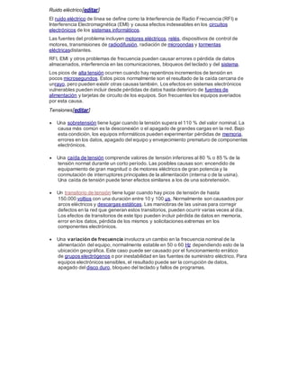 Ruido eléctrico[editar]
El ruido eléctrico de línea se define como la Interferencia de Radio Frecuencia (RFI) e
Interferencia Electromagnética (EMI) y causa efectos indeseables en los circuitos
electrónicos de los sistemas informáticos.
Las fuentes del problema incluyen motores eléctricos, relés, dispositivos de control de
motores, transmisiones de radiodifusión, radiación de microondas y tormentas
eléctricasdistantes.
RFI, EMI y otros problemas de frecuencia pueden causar errores o pérdida de datos
almacenados, interferencia en las comunicaciones, bloqueos del teclado y del sistema.
Los picos de alta tensión ocurren cuando hay repentinos incrementos de tensión en
pocos microsegundos. Estos picos normalmente son el resultado de la caída cercana de
unrayo, pero pueden existir otras causas también. Los efectos en sistemas electrónicos
vulnerables pueden incluir desde pérdidas de datos hasta deterioro de fuentes de
alimentación y tarjetas de circuito de los equipos. Son frecuentes los equipos averiados
por esta causa.
Tensiones[editar]
 Una sobretensión tiene lugar cuando la tensión supera el 110 % del valor nominal. La
causa más común es la desconexión o el apagado de grandes cargas en la red. Bajo
esta condición, los equipos informáticos pueden experimentar pérdidas de memoria,
errores en los datos, apagado del equipo y envejecimiento prematuro de componentes
electrónicos.
 Una caída de tensión comprende valores de tensión inferiores al 80 % o 85 % de la
tensión normal durante un corto período. Las posibles causas son: encendido de
equipamiento de gran magnitud o de motores eléctricos de gran potencia y la
conmutación de interruptores principales de la alimentación (interna o de la usina).
Una caída de tensión puede tener efectos similares a los de una sobretensión.
 Un transitorio de tensión tiene lugar cuando hay picos de tensión de hasta
150.000 voltios con una duración entre 10 y 100 µs. Normalmente son causados por
arcos eléctricos y descargas estáticas. Las maniobras de las usinas para corregir
defectos en la red que generan estos transitorios, pueden ocurrir varias veces al día.
Los efectos de transitorios de este tipo pueden incluir pérdida de datos en memoria,
error en los datos, pérdida de los mismos y solicitaciones extremas en los
componentes electrónicos.
 Una variación de frecuencia involucra un cambio en la frecuencia nominal de la
alimentación del equipo, normalmente estable en 50 o 60 Hz dependiendo esto de la
ubicación geográfica. Este caso puede ser causado por el funcionamiento errático
de grupos electrógenos o por inestabilidad en las fuentes de suministro eléctrico. Para
equipos electrónicos sensibles, el resultado puede ser la corrupción de datos,
apagado del disco duro, bloqueo del teclado y fallos de programas.
 