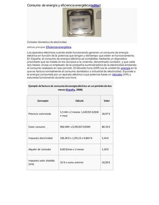 Consumo de energía y eficienciaenergética[editar]
Contador doméstico de electricidad.
Artículo principal: Eficiencia energética
Los aparatos eléctricos cuando están funcionando generan un consumo de energía
eléctrica en función de la potencia que tengan y del tiempo que estén en funcionamiento.
En España, el consumo de energía eléctrica se contabiliza mediante un dispositivo
precintado que se instala en los accesos a la vivienda, denominado contador, y que cada
dos meses revisa un empleado de la compañía suministradora de la electricidad anotando
el consumo realizado en ese período. El kilovatio hora (kWh) es la unidad de energía en la
que se factura normalmente el consumo doméstico o industrial de electricidad. Equivale a
la energía consumida por un aparato eléctrico cuya potencia fuese un kilovatio (kW) y
estuviese funcionando durante una hora.
Ejemplo defactura de consumo deenergíaeléctrica en un periodo dedos
meses (España, 2008)
Concepto Cálculo Valor
Potencia contratada
5,5 kW x 2 mesesx 1,642355 €/(kW
• mes)
18,07 €
Coste consumo 966 kWh x 0,091437 €/kWh 88.33 €
Impuesto electricidad 106,40 € x 1,05113 x 4,864 % 5,44 €
Alquiler de contador 0,60 €/mes x 2 meses 1,20 €
Impuesto valor añadido
(IVA)
16 % x suma anterior 18,09 €
 