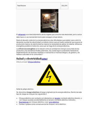 Total factura 131,13 €
El refrigerador es el electrodoméstico de los hogares que consume más electricidad, por lo cual se
debe hacer un uso racional del mismo para conseguir un buen ahorro.
Dado el elevado coste de la energía eléctrica y las dificultades que existen para cubrir la
demanda mundial de electricidad y el efecto nocivo para el medio ambiente que supone la
producción masiva de electricidad se impone la necesidad de aplicar la máxima eficiencia
energética posible en todos los usos que se haga de la energía eléctrica.
La eficiencia energética es la relación entre la cantidad de energía consumida de los
productos y los beneficios finales obtenidos. Se puede lograr aumentarla mediante la
implementación de diversas medidas e inversiones a nivel tecnológico, de gestión y de
hábitos culturales en la comunidad.1
Salud y electricidad[editar]
Artículo principal: Choque eléctrico
Señal de peligro eléctrico.
Se denomina riesgo eléctrico al riesgo originado por la energía eléctrica. Dentro de este
tipo de riesgo se incluyen los siguientes:2
 Choque eléctrico por contacto con elementos en tensión (contacto eléctrico directo), o
con masas puestas accidentalmente en tensión (contacto eléctrico indirecto).
 Quemaduras por choque eléctrico, o por arco eléctrico.
 Caídas o golpes como consecuencia de choque o arco eléctrico.
 