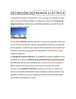 DEFINICIÓN DE ENERGÍA ELÉCTRICA
La capacidad para iniciar un movimiento o hacer que algo se transforme se conoce
como energía. El concepto también se emplea para referirse a los recursos de
origen natural que pueden tener una finalidad industrial por medio del uso de
ciertas tecnologías asociadas.
Por otra parte, eléctrico (del latín electrum), es lo que trata o guarda relación con
la electricidad. Es, según los expertos, una propiedad esencial que se caracteriza
por la repulsión o la atracción que se genera entre las porciones de una materia, de
acuerdo a la presencia de protones (de carga positiva) o de electrones (cuyas
cargas son negativas)
La energía de carácter eléctrico es la modalidad de energía respaldada en esta
propiedad que surge por la diferencia de potencial entre un par de puntos.
Esta diferencia permite que se establezca una corriente eléctrica (es decir, un
flujo de carga que atraviesa toda la estructura de un material) entre ambos.
Se conoce como conductor eléctrico al cuerpo que, al entrar en contacto con
otro que está cargado de electricidad, logra transmitirla a todos los rincones de su
superficie. Lo habitual es que los conductores eléctricos posean electrones libres
que permitan el movimiento de cargas.
 