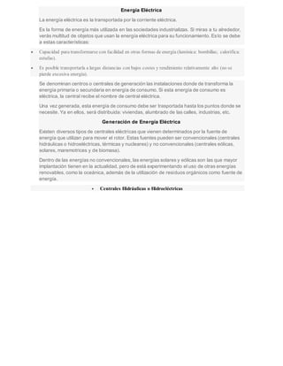 Energía Eléctrica
La energía eléctrica es la transportada por la corriente eléctrica.
Es la forma de energía más utilizada en las sociedades industrializas. Si miras a tu alrededor,
verás multitud de objetos que usan la energía eléctrica para su funcionamiento. Esto se debe
a estas características:
 Capacidad para transformarse con facilidad en otras formas de energía (lumínica: bombillas; calorífica:
estufas).
 Es posible transportarla a largas distancias con bajos costes y rendimiento relativamente alto (no se
pierde excesiva energía).
Se denominan centros o centrales de generación las instalaciones donde de transforma la
energía primaria o secundaria en energía de consumo. Si esta energía de consumo es
eléctrica, la central recibe el nombre de central eléctrica.
Una vez generada, esta energía de consumo debe ser trasportada hasta los puntos donde se
necesite. Ya en ellos, será distribuida: viviendas, alumbrado de las calles, industrias, etc.
Generación de Energía Eléctrica
Existen diversos tipos de centrales eléctricas que vienen determinados por la fuente de
energía que utilizan para mover el rotor. Estas fuentes pueden ser convencionales (centrales
hidráulicas o hidroeléctricas, térmicas y nucleares) y no convencionales (centrales eólicas,
solares, maremotrices y de biomasa).
Dentro de las energías no convencionales, las energías solares y eólicas son las que mayor
implantación tienen en la actualidad, pero de está experimentando el uso de otras energías
renovables, como la oceánica, además de la utilización de residuos orgánicos como fuente de
energía.
 Centrales Hidráulicas o Hidroeléctricas
 