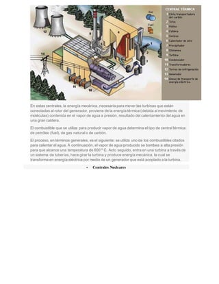 En estas centrales, la energía mecánica, necesaria para mover las turbinas que están
conectadas al rotor del generador, proviene de la energía térmica (debida al movimiento de
moléculas) contenida en el vapor de agua a presión, resultado del calentamiento del agua en
una gran caldera.
El combustible que se utiliza para producir vapor de agua determina el tipo de central térmica:
de petróleo (fuel), de gas natural o de carbón.
El proceso, en términos generales, es el siguiente: se utiliza uno de los combustibles citados
para calentar el agua. A continuación, el vapor de agua producido se bombea a alta presión
para que alcance una temperatura de 600 º C. Acto seguido, entra en una turbina a través de
un sistema de tuberías, hace girar la turbina y produce energía mecánica, la cual se
transforma en energía eléctrica por medio de un generador que está acoplado a la turbina.
 Centrales Nucleares
 
