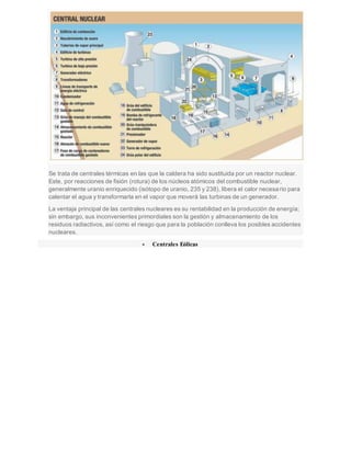 Se trata de centrales térmicas en las que la caldera ha sido sustituida por un reactor nuclear.
Este, por reacciones de fisión (rotura) de los núcleos atómicos del combustible nuclear,
generalmente uranio enriquecido (isótopo de uranio, 235 y 238), libera el calor necesario para
calentar el agua y transformarla en el vapor que moverá las turbinas de un generador.
La ventaja principal de las centrales nucleares es su rentabilidad en la producción de energía;
sin embargo, sus inconvenientes primordiales son la gestión y almacenamiento de los
residuos radiactivos, así como el riesgo que para la población conlleva los posibles accidentes
nucleares.
 Centrales Eólicas
 