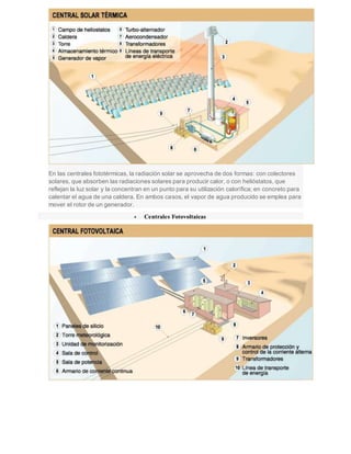 En las centrales fototérmicas, la radiación solar se aprovecha de dos formas: con colectores
solares, que absorben las radiaciones solares para producir calor, o con helióstatos, que
reflejan la luz solar y la concentran en un punto para su utilización calorífica; en concreto para
calentar el agua de una caldera. En ambos casos, el vapor de agua producido se emplea para
mover el rotor de un generador.
 Centrales Fotovoltaicas
 