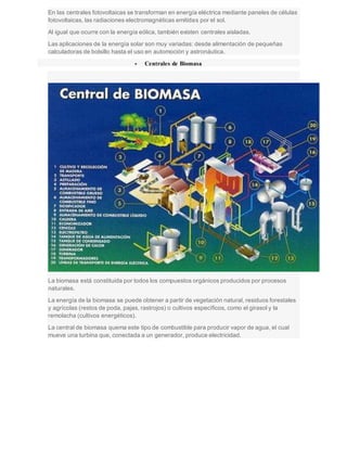 En las centrales fotovoltaicas se transforman en energía eléctrica mediante paneles de células
fotovoltaicas, las radiaciones electromagnéticas emitidas por el sol.
Al igual que ocurre con la energía eólica, también existen centrales aisladas.
Las aplicaciones de la energía solar son muy variadas: desde alimentación de pequeñas
calculadoras de bolsillo hasta el uso en automoción y astronáutica.
 Centrales de Biomasa
La biomasa está constituida por todos los compuestos orgánicos producidos por procesos
naturales.
La energía de la biomasa se puede obtener a partir de vegetación natural, residuos forestales
y agrícolas (restos de poda, pajas, rastrojos) o cultivos específicos, como el girasol y la
remolacha (cultivos energéticos).
La central de biomasa quema este tipo de combustible para producir vapor de agua, el cual
mueve una turbina que, conectada a un generador, produce electricidad.
 