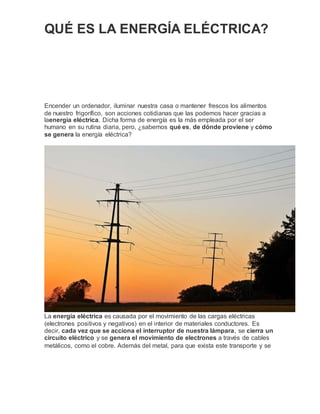 QUÉ ES LA ENERGÍA ELÉCTRICA?
Encender un ordenador, iluminar nuestra casa o mantener frescos los alimentos
de nuestro frigorífico, son acciones cotidianas que las podemos hacer gracias a
laenergía eléctrica. Dicha forma de energía es la más empleada por el ser
humano en su rutina diaria, pero, ¿sabemos qué es, de dónde proviene y cómo
se genera la energía eléctrica?
La energía eléctrica es causada por el movimiento de las cargas eléctricas
(electrones positivos y negativos) en el interior de materiales conductores. Es
decir, cada vez que se acciona el interruptor de nuestra lámpara, se cierra un
circuito eléctrico y se genera el movimiento de electrones a través de cables
metálicos, como el cobre. Además del metal, para que exista este transporte y se
 