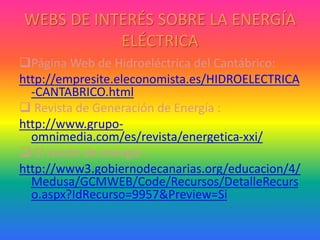 WEBS DE INTERÉS SOBRE LA ENERGÍA
ELÉCTRICA
Página Web de Hidroeléctrica del Cantábrico:
http://empresite.eleconomista.es/HIDROELECTRICA
-CANTABRICO.html
 Revista de Generación de Energía :
http://www.grupo-
omnimedia.com/es/revista/energetica-xxi/
 El rincón de energía :
http://www3.gobiernodecanarias.org/educacion/4/
Medusa/GCMWEB/Code/Recursos/DetalleRecurs
o.aspx?IdRecurso=9957&Preview=Si
 