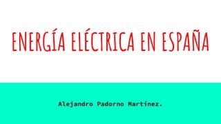 ENERGÍA ELÉCTRICA EN ESPAÑA
Alejandro Padorno Martínez.
 