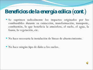 Beneficios de la energía eólica (cont.) Se suprimen radicalmente los impactos originados por los combustibles durante su extracción, transformación, transporte, combustión, lo que beneficia la atmósfera, el suelo, el agua, la fauna, la vegetación, etc. No hace necesaria la instalación de líneas de abastecimiento. No hace ningún tipo de daño a los suelos. 