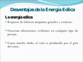 Desventajas de la Energía Eólica La energía eólica: Requiere de fabricar máquinas grandes y costosas.  Ocasiona alteraciones evidentes en cualquier tipo de paisaje. Causa mucho ruido, el cual es producido por el giro del rotor. 