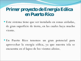Primer  proyecto   de   Energía   Eólica  en Puerto Rico Este sistema tiene que ser instalado en zonas aisladas, de gran superficie de tierra, en las cuales haya mucho viento. En Puerto Rico tenemos un gran potencial para aprovechar la energía eólica, ya que nuestra isla se encuentra en el lapso de los vientos alisios.  