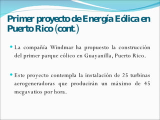 Primer  proyecto   de   Energía   Eólica  en Puerto Rico (cont.) La compañía Windmar ha propuesto la construcción del primer parque eólico en Guayanilla, Puerto Rico. Este proyecto contempla la instalación de 25 turbinas aerogeneradoras que producirán un máximo de 45 megavatios por hora. 