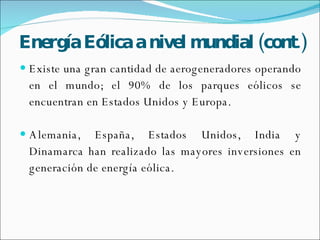 Energía   Eólica a nivel mundial (cont.) Existe una gran cantidad de aerogeneradores operando en el mundo; el 90% de los parques eólicos se encuentran en Estados Unidos y Europa. Alemania, España, Estados Unidos, India y Dinamarca han realizado las mayores inversiones en generación de energía eólica.  