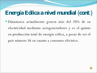 Energía   Eólica a nivel mundial (cont.) Dinamarca actualmente genera más del 20% de su electricidad mediante aerogeneradores y es el quinto en producción total de energía eólica, a pesar de ser el país número 56 en cuanto a consumo eléctrico. 