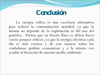 Conclusión La energía eólica es una excelente alternativa para reducir la contaminación mundial, ya que la misma no depende de la explotación ni del uso del petróleo.  Pienso que en Puerto Rico se deben hacer varios parques eólicos, ya que la energía eléctrica cada día es más costosa y de esta manera todos los ciudadanos podrán economizar y a la misma vez ayudar al bienestar de nuestro medio ambiente.  