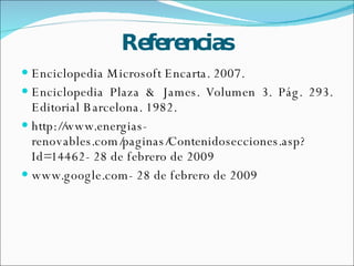 Referencias Enciclopedia Microsoft Encarta. 2007. Enciclopedia Plaza & James. Volumen 3. Pág. 293. Editorial Barcelona. 1982. http://www.energias-renovables.com/paginas/Contenidosecciones.asp?Id=14462- 28 de febrero de 2009 www.google.com- 28 de febrero de 2009 
