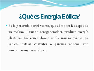 ¿Qué es Energía Eólica? Es la generada por el viento, que al mover las aspas de un molino (llamado aerogenerador), produce energía eléctrica. En zonas donde sopla mucho viento, se suelen instalar centrales o parques eólicos, con muchos aerogeneradores. 