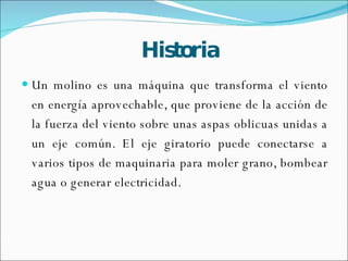 Historia Un molino es una máquina que transforma el viento en energía aprovechable, que proviene de la acción de la fuerza del viento sobre unas aspas oblicuas unidas a un eje común. El eje giratorio puede conectarse a varios tipos de maquinaria para moler grano, bombear agua o generar electricidad.  
