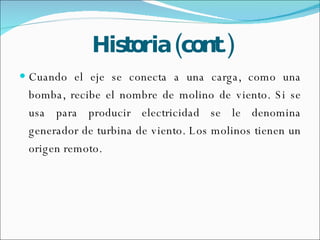 Historia (cont.) Cuando el eje se conecta a una carga, como una bomba, recibe el nombre de molino de viento. Si se usa para producir electricidad se le denomina generador de turbina de viento. Los molinos tienen un origen remoto. 