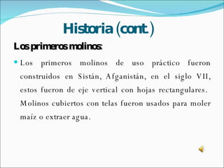 Historia (cont.) Los primeros molinos: Los primeros molinos de uso práctico fueron construidos en Sistán, Afganistán, en el siglo VII, estos fueron de eje vertical con hojas rectangulares.  Molinos cubiertos con telas fueron usados para moler maíz o extraer agua. 