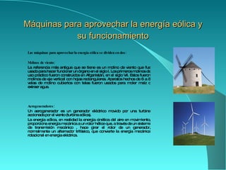 Máquinas para aprovecha r  la energía eólica y su funcionamiento Las máquinas para aprovechar la energía eólica se dividen en dos: Molinos  de viento: La referencia más antigua que se tiene es un molino de viento que fue usado para hacer funcionar un  órgano  en el siglo I .  Los primeros molinos de uso práctico fueron construidos en  Afganistán , en el siglo VII. Estos fueron molinos de eje vertical con hojas rectangulares. Aparatos hechos de 6 a 8 velas de molino cubiertos con telas fueron usados para moler maíz o extraer agua. Aerogeneradores: Un aerogenerador es un  generador eléctrico  movido por una turbina accionada por el viento ( turbina eólica ).  L a  energía eólica , en realidad la  energía cinética  del aire en movimiento, proporciona energía mecánica a un rotor  hélice  que, a través de un sistema de transmisión mecánico , hace girar el rotor de un generador, normalmente un  alternador trifásico , que convierte la energía mecánica rotacional en  energía eléctrica. 
