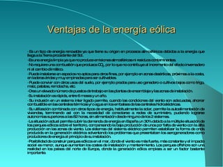 Ventajas de la energía eólica ·  Es un tipo de  energía renovable  ya que tiene su origen en procesos atmosféricos debidos a la energía que llega a la Tierra   procedente del Sol.  ·  Es una energía limpia ya que no produce emisiones atmosféricas ni residuos contaminantes.  ·  No requiere una  combustión  que produzca CO 2 , por lo que no contribuye al incremento del  efecto invernadero  ni al cambio climático.  ·  Puede instalarse en espacios no aptos para otros fines, por ejemplo en zonas desérticas, próximas a la costa, en laderas áridas y muy empinadas para ser cultivables.  ·  Puede convivir con otros usos del suelo, por ejemplo prados para uso  ganadero  o  cultivos  bajos como  trigo ,  maíz ,  patatas ,  remolacha , etc.  ·  Crea un elevado número de puestos de trabajo en las plantas de ensamblaje y las zonas de instalación.  ·  Su instalación es rápida, entre 6 meses y un año.  ·  Su inclusión en un sistema ínter ligado permite, cuando las condiciones del viento son adecuadas, ahorrar combustible en las  centrales térmicas  y/o agua en los embalses de las  centrales hidroeléctricas .  ·  Su utilización combinada con otros tipos de energía, habitualmente la  solar , permite la autoalimentación de viviendas, terminando así con la necesidad de conectarse a redes de suministro, pudiendo lograrse autonomías superiores a las 82 horas, sin alimentación desde ninguno de los 2 sistemas.  ·  La situación actual permite cubrir la demanda de energía en España un 30% debido a la múltiple situación de los parques eólicos sobre el territorio, compensando la baja producción de unos por falta de viento con la alta producción en las zonas de viento. Los sistemas del sistema eléctrico permiten estabilizar la forma de onda producida en la generación eléctrica solventando los problemas que presentaban los aerogeneradores como productores de energía al principio de su instalación.  ·  Posibilidad de construir parques eólicos en el mar, donde el viento es más fuerte, más constante y el impacto social es menor, aunque aumentan los costes de instalación y mantenimiento. Los parques offshore son una realidad en los países del norte de  Europa , donde la generación eólica empieza a ser un factor bastante importante.  