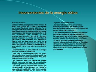 Inconvenientes de la energía eólica Aspectos técnicos: Debido a la falta de seguridad en la existencia de viento, la energía eólica no puede ser utilizada como única fuente de energía eléctrica. Por lo tanto, para salvar los "valles" en la producción de energía eólica es indispensable un respaldo de las energías convencionales ( centrales de carbón  o de  ciclo   combinado , por ejemplo, y más recientemente de  carbón   limpio ). Sin embargo, cuando respaldan la eólica, las centrales de carbón no pueden funcionar a su rendimiento óptimo, que se sitúa cerca del 90% de su potencia. Tienen que quedarse muy por debajo de este porcentaje, para poder subir sustancialmente su producción en el momento en que afloje el viento . La variabilidad en la producción de la energía eólica tiene varias consecuencias: · Para evacuar la electricidad producida en los parques eólicos  es necesario construir unas  líneas de alta tensión  que sean capaces de conducir el máximo de electricidad  posible. ·  Es necesario suplir las bajadas de tensión eólicas ,  pues sino se hace así se producirían   apagones generalizados por bajada s  de tensión. ·  Uno de los grandes inconvenientes de este tipo de generación, es la dificultad de preve e r la generación con antelación , además se necesita una velocidad mínima de 12 km/h y una limitación máxima de 65 km/h. Aspectos medioambientales: ·  Generalmente se combina con centrales térmicas, lo que lleva a que existan quienes critican que realmente no se ahorren demasiadas emisiones de dióxido de carbono.  ·  La apertura de pistas y la presencia de operarios en los parques eólicos hace que la presencia humana sea constante en lugares hasta entonces poco transitados. Ello afecta también a la fauna.  ·  Al comienzo de su instalación, los lugares seleccionados para ello coincidieron con las rutas de las  aves migratorias , o zonas donde las aves aprovechan vientos de ladera, lo que hace que entren en conflicto los aerogeneradores con aves y murciélagos. 