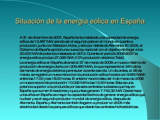 Situación de la energía eólica en España A 31 de diciembre de 2007, España tenía instalada una capacidad de energía eólica de 13.467  MW,  siendo así el segundo país en el mundo en cuanto a producción, junto con Estados Unidos, y sólo por detrás de Alemania .  En 2005, el  Gobierno de   España  aprobó una nueva ley nacional con el objetivo de llegar a los 20.000 MW de potencia instalada en 2012. Durante el periodo 2006- 20 07 la energía eólica produjo 27.026 GWh (10% producción eléctrica Total) La energía eólica en España alcanzó el 27 de marzo de 2008 un nuevo máximo de producción de energía diaria con 209.480 MWh, lo que representó el 24% de la demanda de energía eléctrica peninsular durante ese día. Un día antes, el 26 de marzo, se registró un nuevo récord en la producción eólica horaria con 9.850 MWh entre las 17.00 y las 18.00 horas. El anterior record data del 4 de marzo de 2008 un nuevo record de producción: 10.032 MW a las 15.53 horas. Esta es una potencia superior a la producida por las seis  centrales nucleares que hay en España  que suman 8 reactores y que juntas generan 7.742,32 MW. Desde hace unos años en España es mayor la capacidad teórica de generar energía eólica que nuclear y es el segundo productor mundial de energía eólica, después de Alemania. España y Alemania también llegaron a producir en 2005 más electricidad desde los parques eólicos que desde las  centrales hidroeléctricas . 