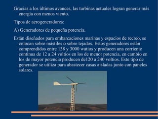 La energía eólica es una energía renovable debido a que se obtiene de la energía cinética generada por las corrientes de aire. Se utilizaba en la antigüedad para mover los barcos en el mar, para moler el grano con molinos, etc. Es por esto por lo que se dice que es una energía verde. 