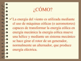 ¿CÓMO? La energía del viento es utilizada mediante el uso de máquinas eólicas (o aeromotores) capaces de transformar la energía eólica en energía mecánica la energía eólica mueve una hélice y mediante un sistema mecánico se hace girar el rotor de un generador, normalmente un alternador, que produce energía eléctrica.   