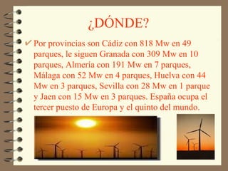 ¿DÓNDE? Por provincias son Cádiz con 818 Mw en 49 parques, le siguen Granada con 309 Mw en 10 parques, Almería con 191 Mw en 7 parques, Málaga con 52 Mw en 4 parques, Huelva con 44 Mw en 3 parques, Sevilla con 28 Mw en 1 parque y Jaen con 15 Mw en 3 parques. España ocupa el tercer puesto de Europa y el quinto del mundo. 