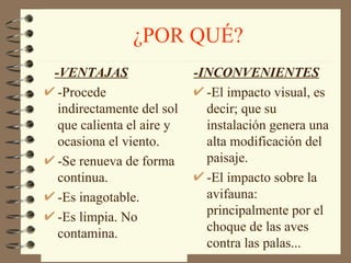 ¿POR QUÉ? -VENTAJAS   -Procede indirectamente del sol que calienta el aire y ocasiona el viento. -Se renueva de forma continua. -Es inagotable. -Es limpia. No contamina. -INCONVENIENTES -El impacto visual, es decir; que su instalación genera una alta modificación del paisaje. -El impacto sobre la avifauna: principalmente por el choque de las aves contra las palas... 