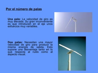 Por el número de palas Una pala:  La velocidad de giro es muy elevada. Su gran inconveniente es que introducen en el eje unos esfuerzos muy variables.  Dos palas:  Necesitan una mayor velocidad de giro para producir la misma energía de salida. Esto supone una desventaja tanto en lo que respecta al ruido como al aspecto visual.   