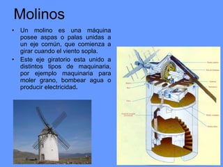 Molinos Un molino   es una máquina posee aspas o palas unidas a un eje común, que comienza a girar cuando el viento sopla.  Este eje giratorio esta unido a distintos tipos de maquinaria, por ejemplo maquinaria para moler grano, bombear agua o producir   electricidad .   
